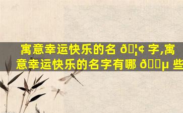 寓意幸运快乐的名 🦢 字,寓意幸运快乐的名字有哪 🐵 些
